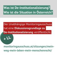 + LL Der Unabhängige Monitoringausschuss hat eine Diskussionsgrundlage zu De-Institutionalisierung veröffentlicht. Was ist De-Institutionalisierung? Wie ist die Situation in Österreich? monitoringausschuss.at/sitzungen/mein-weg-mein-leben-mein-menschenrecht/