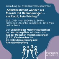 Einladung zur hybriden Pressekonferenz: „Selbstbestimmt wohnen als Mensch mit Behinderungen – ein Recht, kein Privileg!“ 28.11.2024 - von 10:00 bis 11:30 Uhr Presseclub Concordia, Bankgasse 8, 1010 Wien und via Zoom Der Unabhängiger Monitoringausschuss und VertretungsNetz kritisieren zum Tag der Menschen mit Behinderungen (3.12.) Versäumnisse bei De-Institutionalisierung und Armutsbekämpfung.