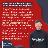 Zitat auf Bild mit Überschrift: Menschen mit Behinderungen im neuen Regierungsprogramm. "„Einige Vorhaben im Bereich Inklusive Bildung weisen in die richtige Richtung. Die Regierung wird sich jedoch daran messen lassen müssen, wie diese Punkte konkret umgesetzt werden. Zudem ist kritisch anzumerken, dass es einen bundesweiten Plan braucht, um unser Bildungssystem in ein inklusives zu verwandeln - wie es die Konvention vorsieht” Tobias Buchner